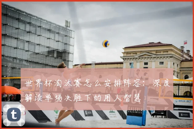 世界杯淘汰赛怎么安排阵容:深度解读单场决胜下的用人智慧