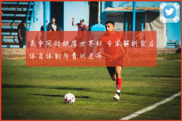 美中同时缺席世界杯 专家解析背后体育体制与青训差异