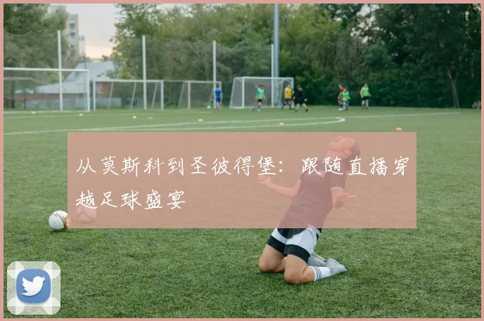从莫斯科到圣彼得堡:跟随直播穿越足球盛宴