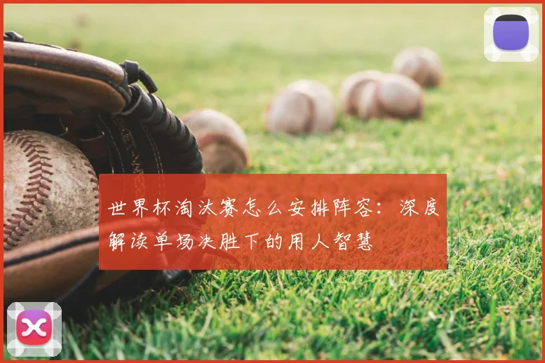 世界杯淘汰赛怎么安排阵容:深度解读单场决胜下的用人智慧