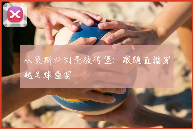 从莫斯科到圣彼得堡:跟随直播穿越足球盛宴