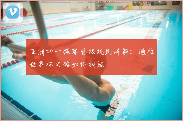 亚洲四十强赛晋级规则详解:通往世界杯之路如何铺就