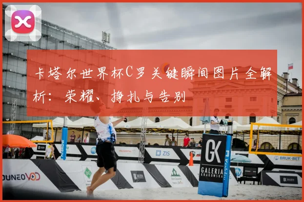 卡塔尔世界杯C罗关键瞬间图片全解析：荣耀、挣扎与告别