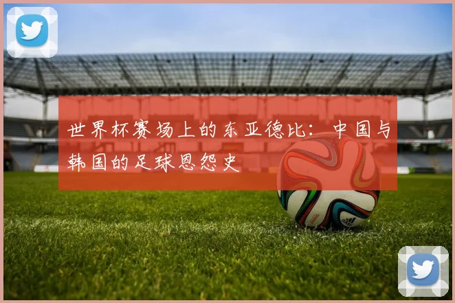 世界杯赛场上的东亚德比：中国与韩国的足球恩怨史