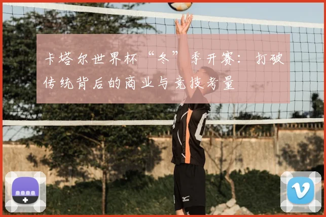 卡塔尔世界杯“冬”季开赛：打破传统背后的商业与竞技考量