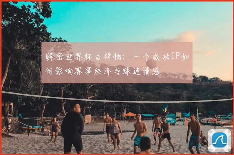 解密世界杯吉祥物：一个成功IP如何影响赛事经济与球迷情感