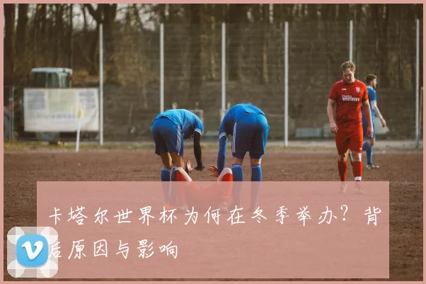 卡塔尔世界杯为何在冬季举办？背后原因与影响