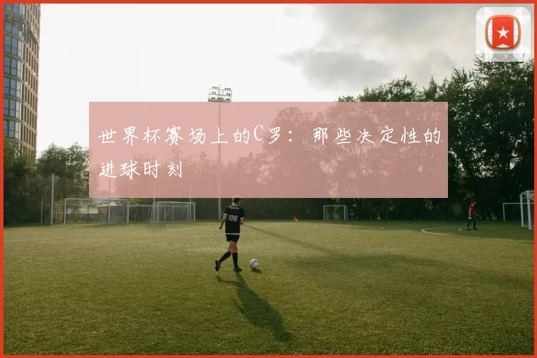 世界杯赛场上的C罗：那些决定性的进球时刻