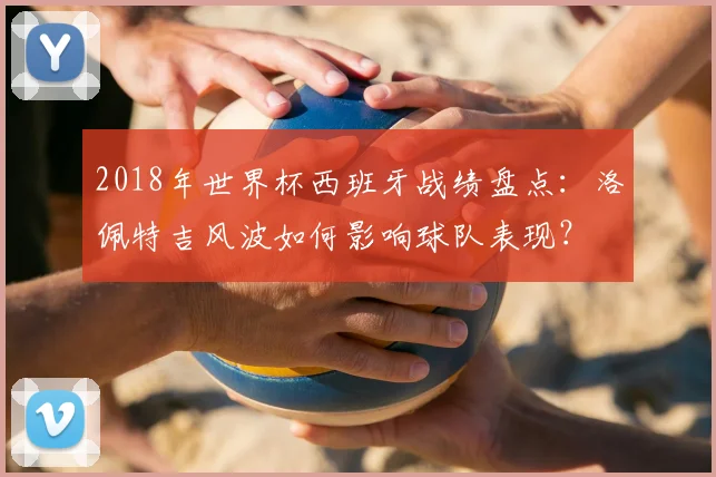 2018年世界杯西班牙战绩盘点：洛佩特吉风波如何影响球队表现？