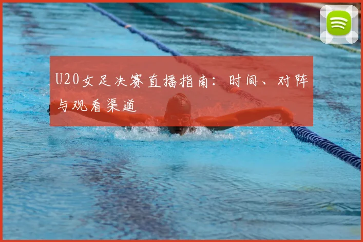 U20女足决赛直播指南：时间、对阵与观看渠道