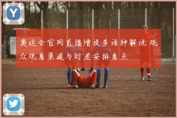 奥运会官网直播增设多语种解说 观众观看渠道与时差安排看点