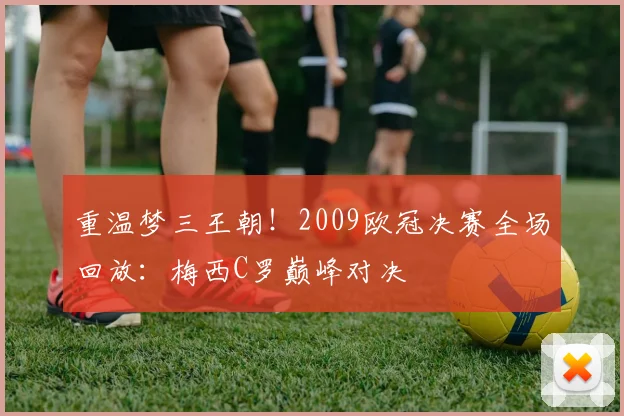 重温梦三王朝！2009欧冠决赛全场回放：梅西C罗巅峰对决