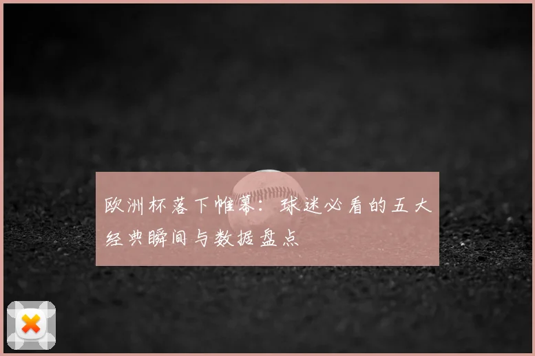 欧洲杯落下帷幕：球迷必看的五大经典瞬间与数据盘点