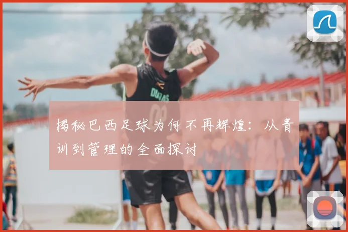 揭秘巴西足球为何不再辉煌：从青训到管理的全面探讨