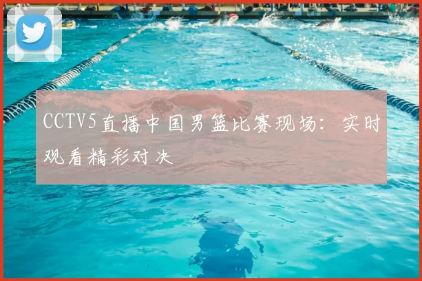 CCTV5直播中国男篮比赛现场：实时观看精彩对决