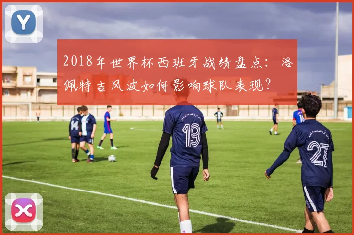 2018年世界杯西班牙战绩盘点：洛佩特吉风波如何影响球队表现？