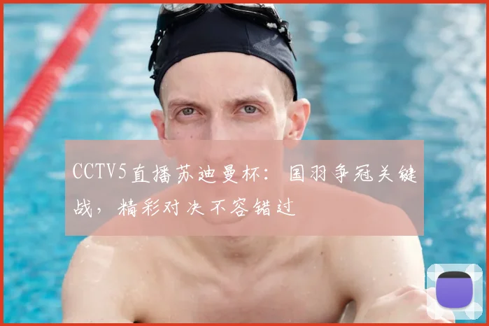 CCTV5直播苏迪曼杯：国羽争冠关键战，精彩对决不容错过