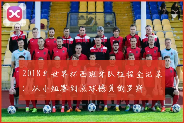 2018年世界杯西班牙队征程全记录：从小组赛到点球憾负俄罗斯