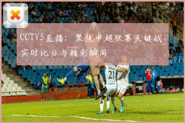 CCTV5直播：聚焦中超联赛关键战，实时比分与精彩瞬间