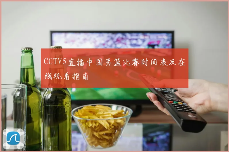 CCTV5直播中国男篮比赛时间表及在线观看指南