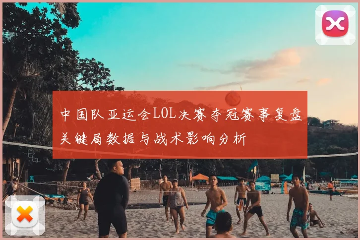 中国队亚运会LOL决赛夺冠赛事复盘关键局数据与战术影响分析