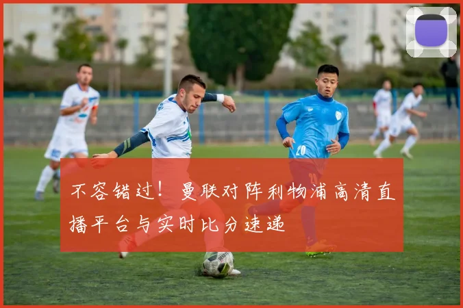 不容错过！曼联对阵利物浦高清直播平台与实时比分速递