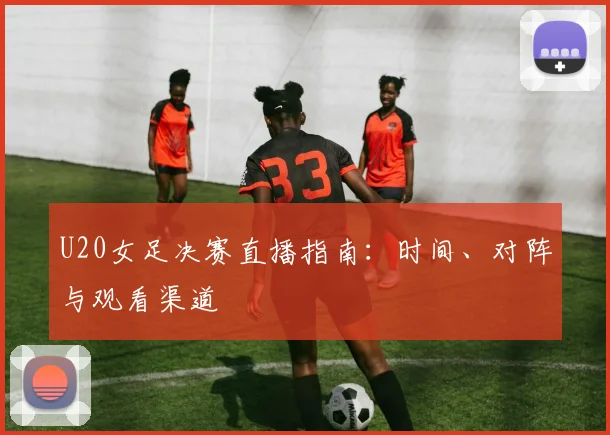 U20女足决赛直播指南：时间、对阵与观看渠道